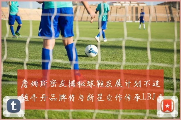 詹姆斯密友揭秘球鞋发展计划不追随乔丹品牌将与新星合作传承LBJ系列