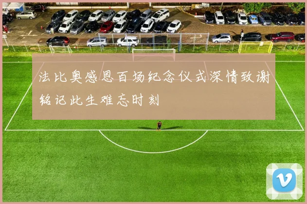 法比奥感恩百场纪念仪式深情致谢铭记此生难忘时刻