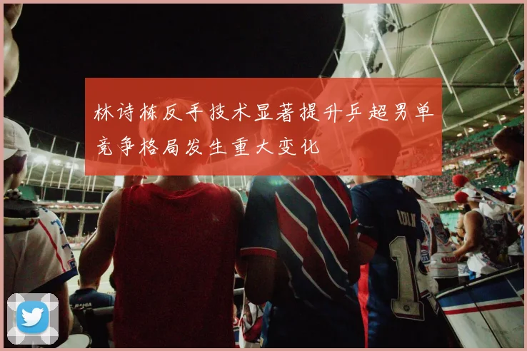 林诗栋反手技术显著提升乒超男单竞争格局发生重大变化