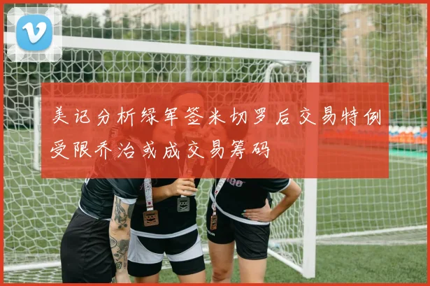 美记分析绿军签米切罗后交易特例受限乔治或成交易筹码