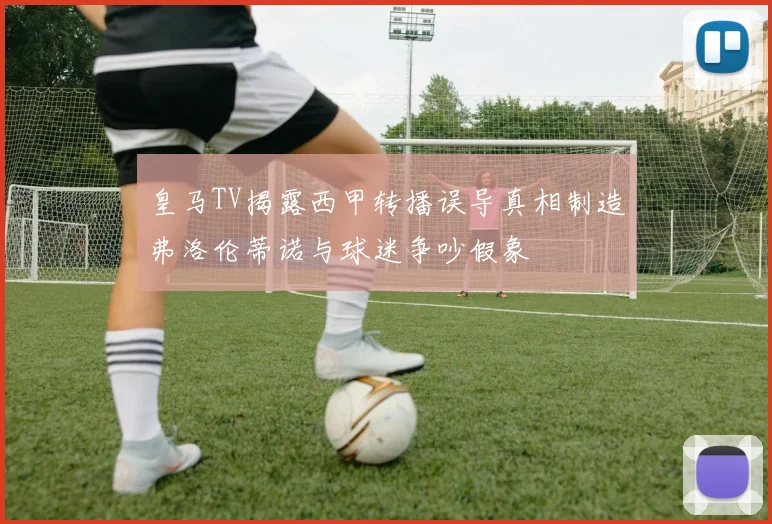 皇马TV揭露西甲转播误导真相制造弗洛伦蒂诺与球迷争吵假象