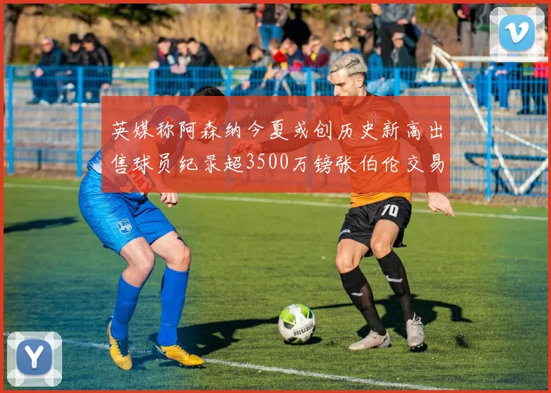 英媒称阿森纳今夏或创历史新高出售球员纪录超3500万镑张伯伦交易