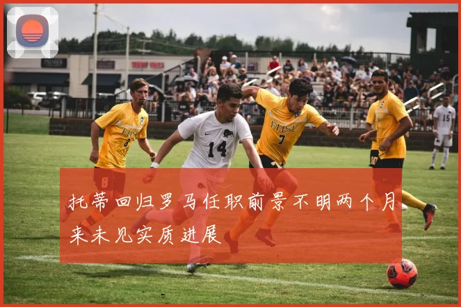 托蒂回归罗马任职前景不明两个月来未见实质进展