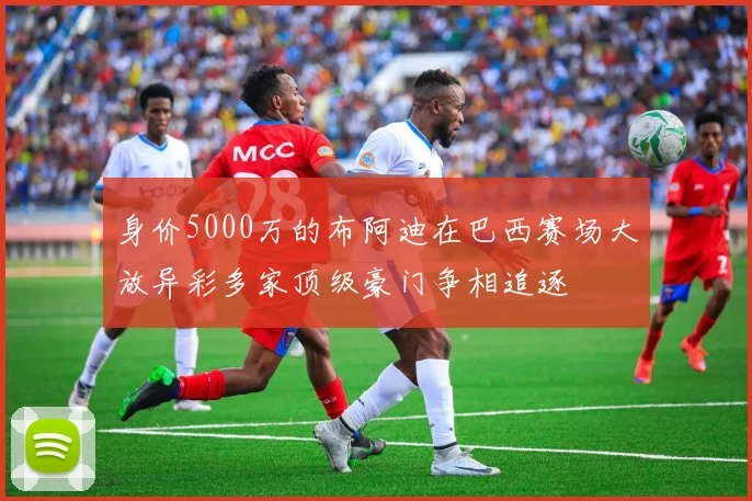 身价5000万的布阿迪在巴西赛场大放异彩多家顶级豪门争相追逐