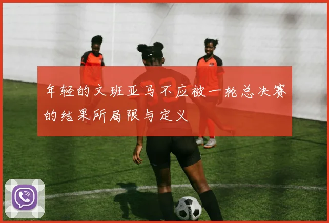 年轻的文班亚马不应被一轮总决赛的结果所局限与定义