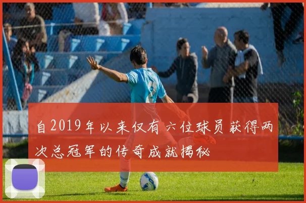 自2019年以来仅有六位球员获得两次总冠军的传奇成就揭秘