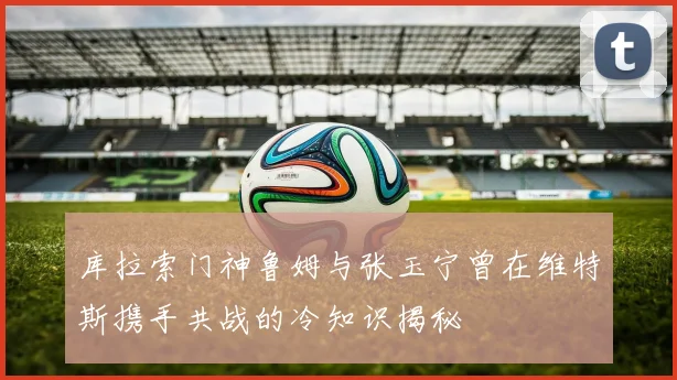 库拉索门神鲁姆与张玉宁曾在维特斯携手共战的冷知识揭秘