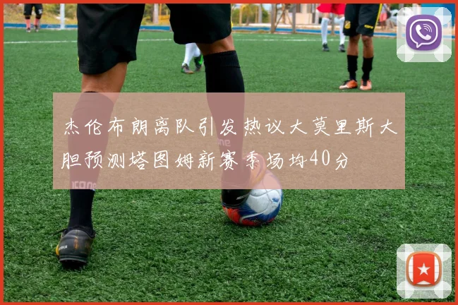 杰伦布朗离队引发热议大莫里斯大胆预测塔图姆新赛季场均40分